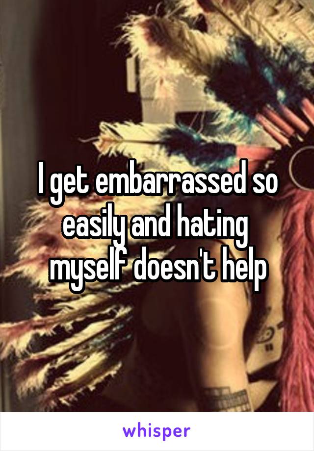 I get embarrassed so easily and hating  myself doesn't help