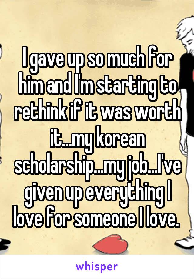 I gave up so much for him and I'm starting to rethink if it was worth it...my korean scholarship...my job...I've given up everything I love for someone I love. 