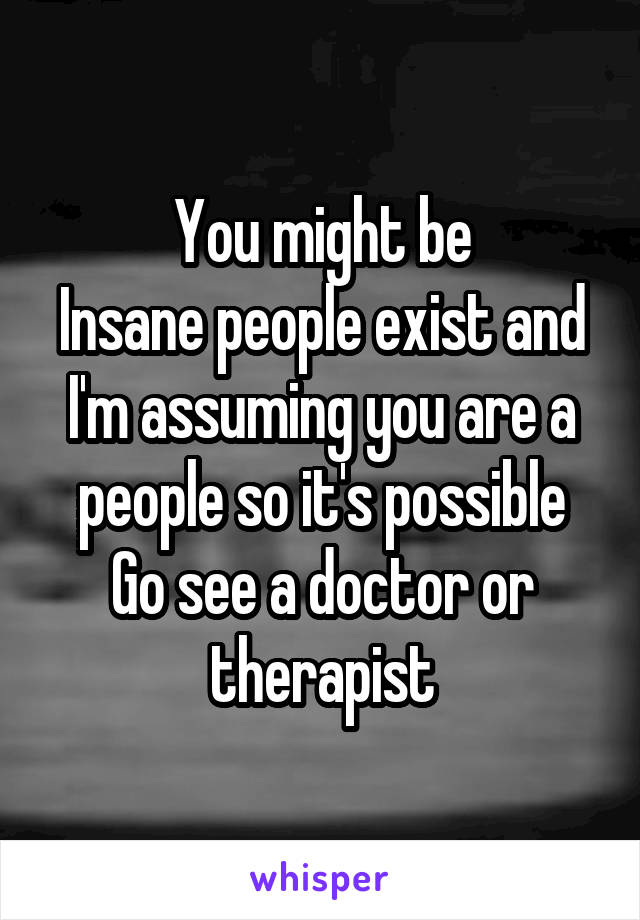 You might be
Insane people exist and I'm assuming you are a people so it's possible
Go see a doctor or therapist