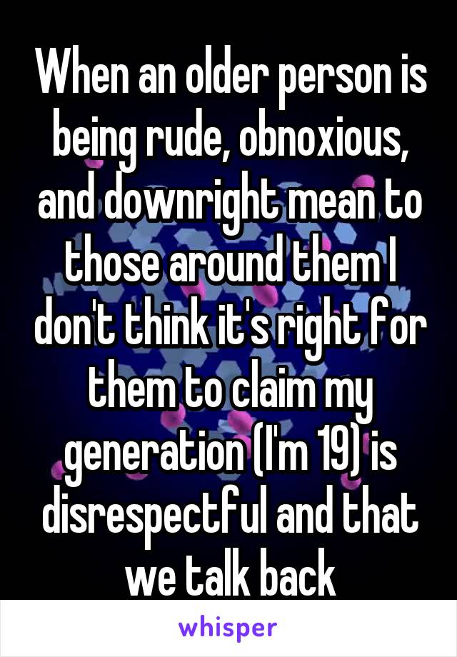 When an older person is being rude, obnoxious, and downright mean to those around them I don't think it's right for them to claim my generation (I'm 19) is disrespectful and that we talk back