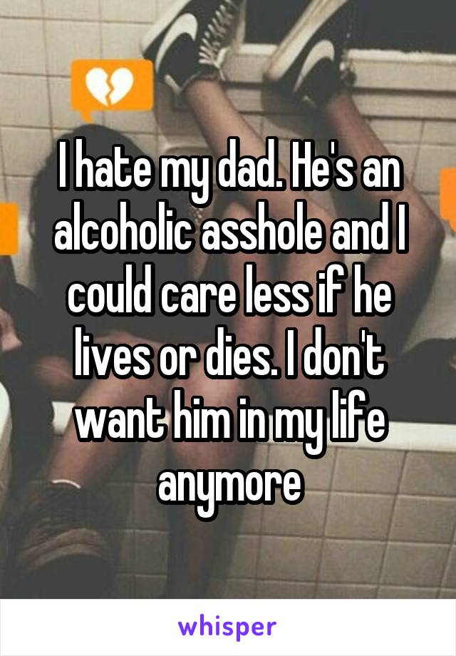 I hate my dad. He's an alcoholic asshole and I could care less if he lives or dies. I don't want him in my life anymore