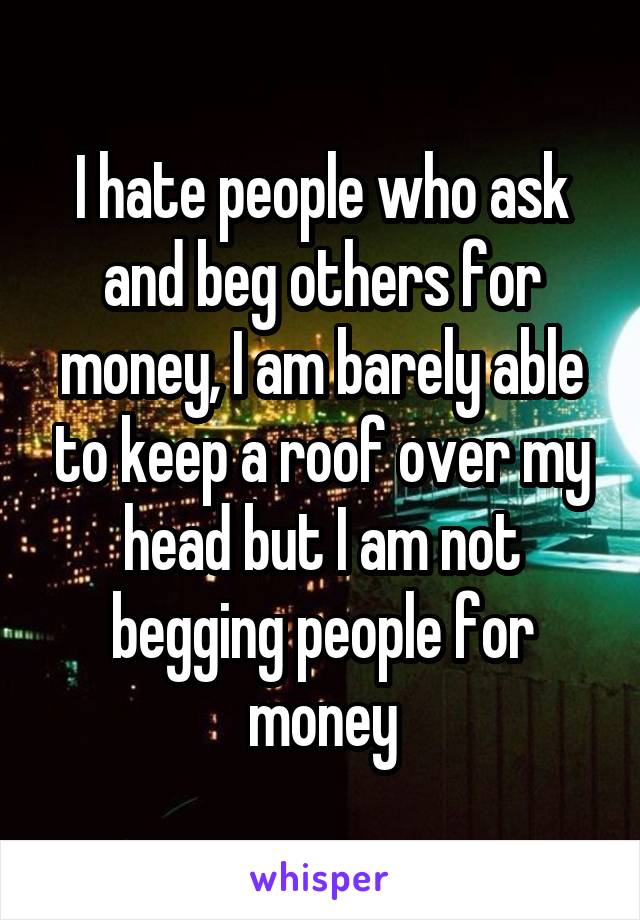 I hate people who ask and beg others for money, I am barely able to keep a roof over my head but I am not begging people for money