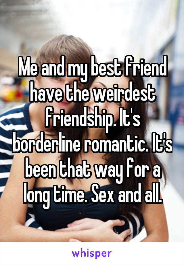 Me and my best friend have the weirdest friendship. It's borderline romantic. It's been that way for a long time. Sex and all.