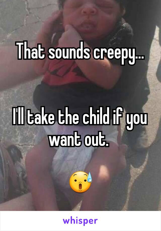 That sounds creepy...


I'll take the child if you want out. 

😰