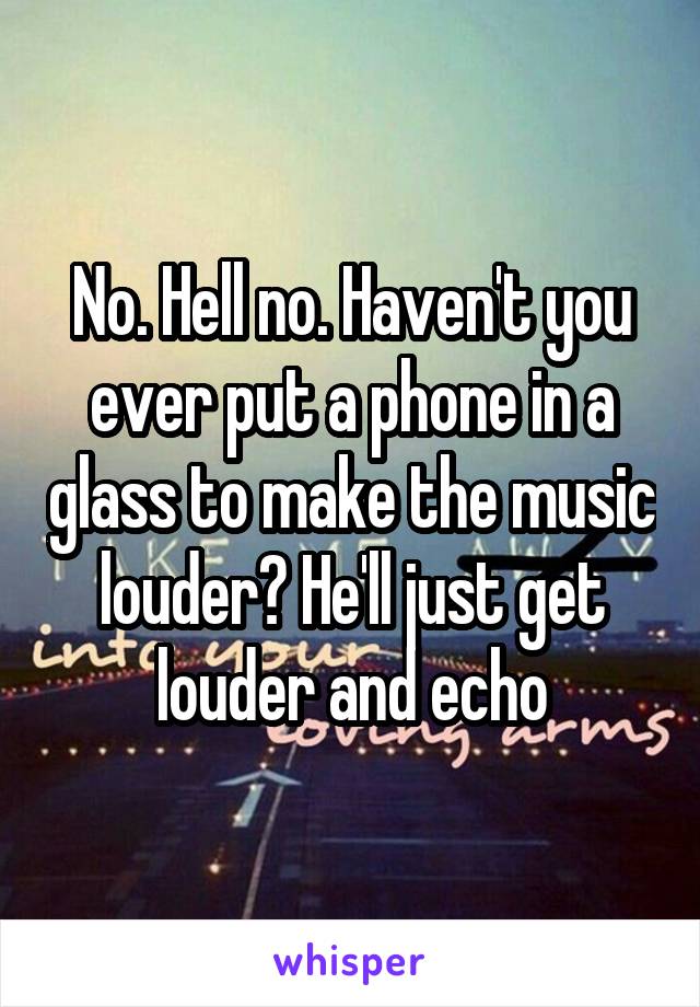 No. Hell no. Haven't you ever put a phone in a glass to make the music louder? He'll just get louder and echo
