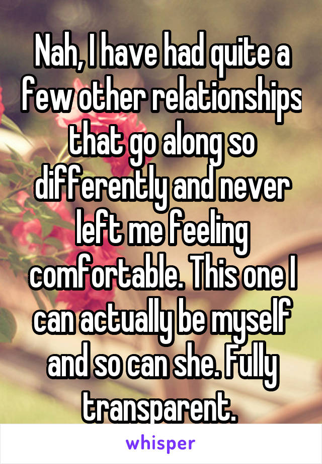 Nah, I have had quite a few other relationships that go along so differently and never left me feeling comfortable. This one I can actually be myself and so can she. Fully transparent. 