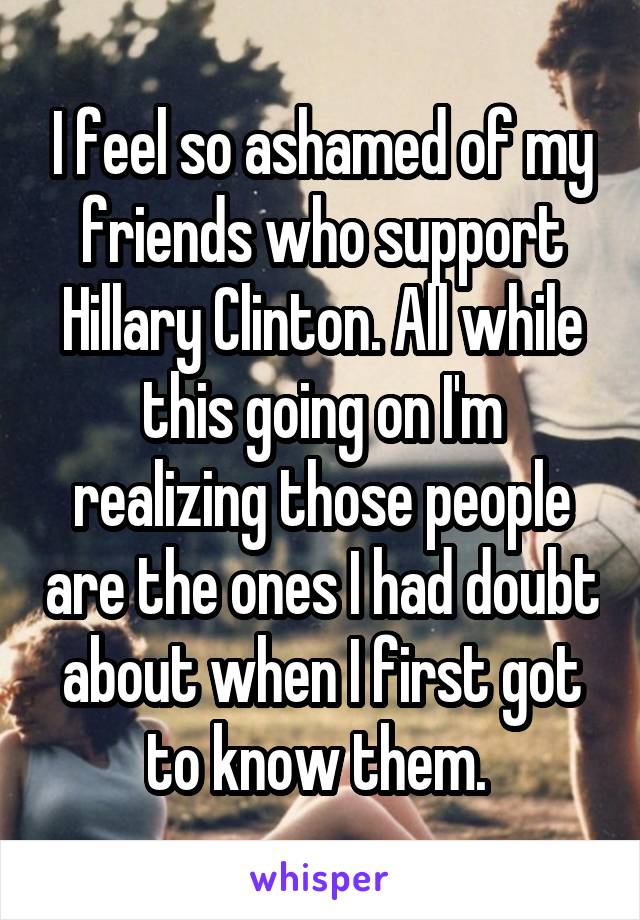 I feel so ashamed of my friends who support Hillary Clinton. All while this going on I'm realizing those people are the ones I had doubt about when I first got to know them. 