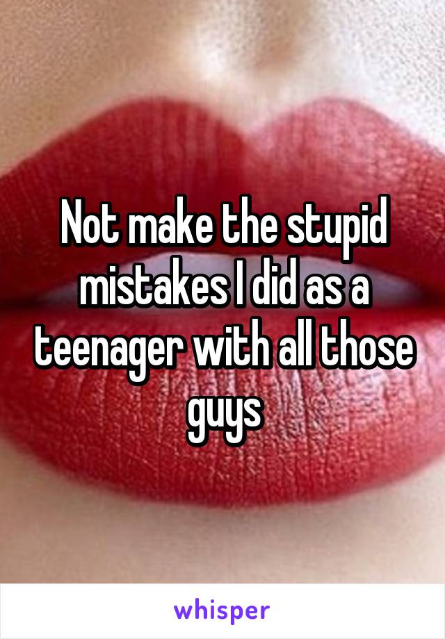 Not make the stupid mistakes I did as a teenager with all those guys