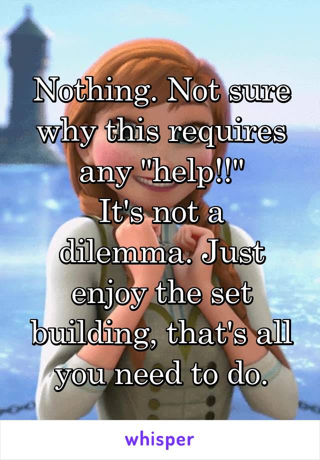 Nothing. Not sure why this requires any "help!!"
It's not a dilemma. Just enjoy the set building, that's all you need to do.