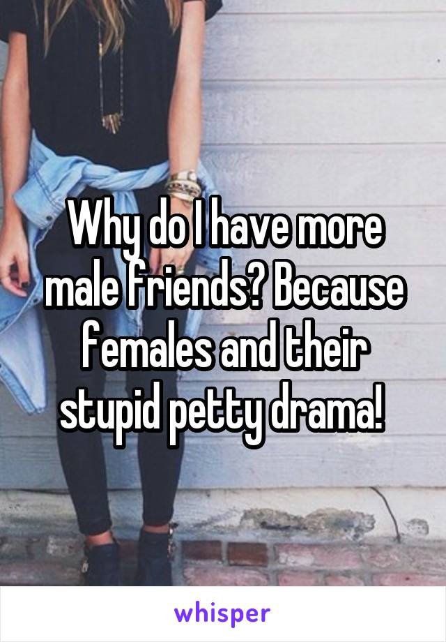 Why do I have more male friends? Because females and their stupid petty drama! 