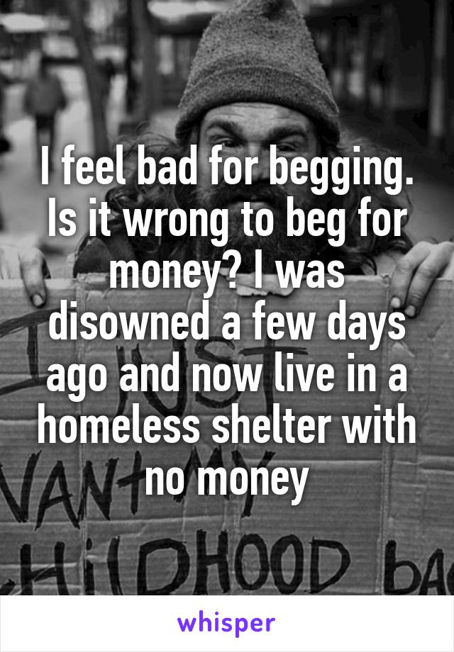 I feel bad for begging. Is it wrong to beg for money? I was disowned a few days ago and now live in a homeless shelter with no money