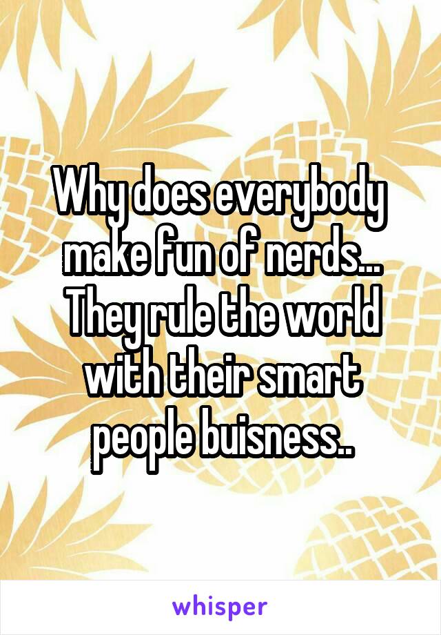 Why does everybody 
make fun of nerds... They rule the world with their smart people buisness..