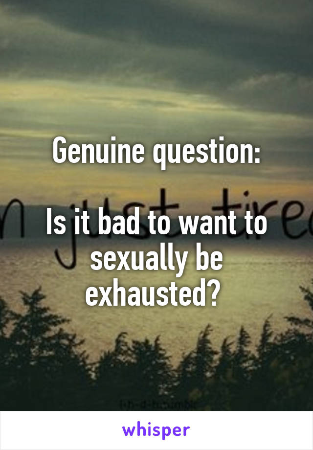 Genuine question:

Is it bad to want to sexually be exhausted? 