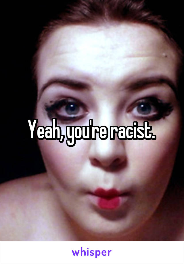 Yeah, you're racist. 