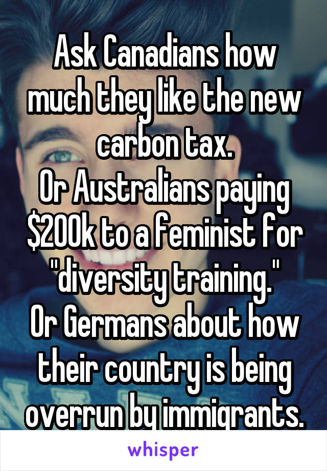 Ask Canadians how much they like the new carbon tax.
Or Australians paying $200k to a feminist for "diversity training."
Or Germans about how their country is being overrun by immigrants.