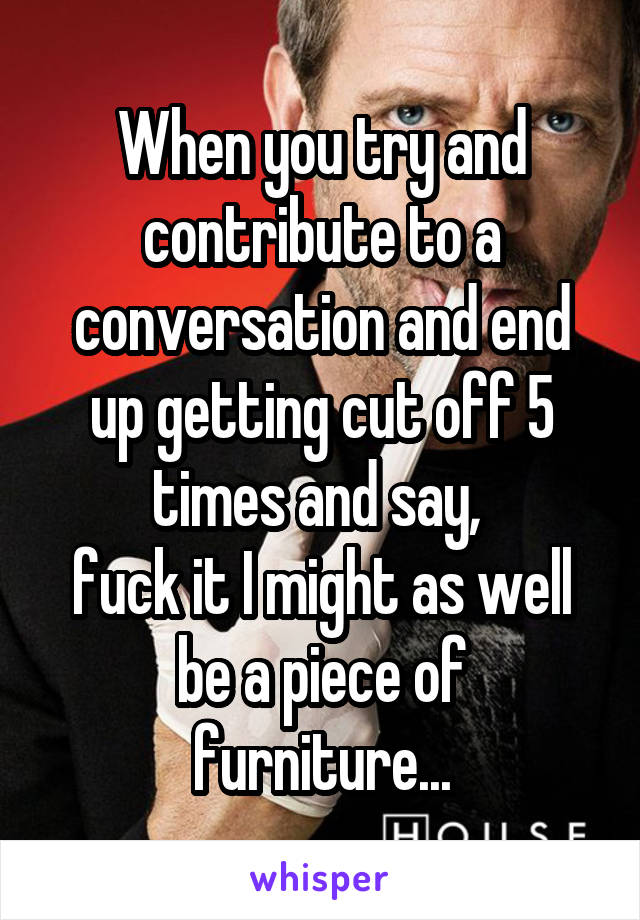 When you try and contribute to a conversation and end up getting cut off 5 times and say, 
fuck it I might as well be a piece of furniture...