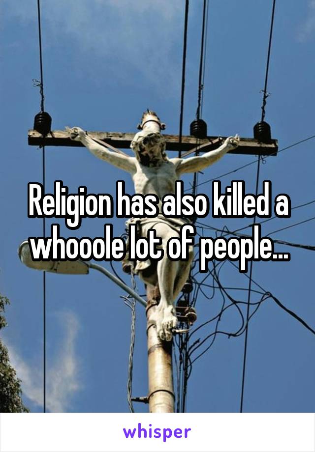 Religion has also killed a whooole lot of people...