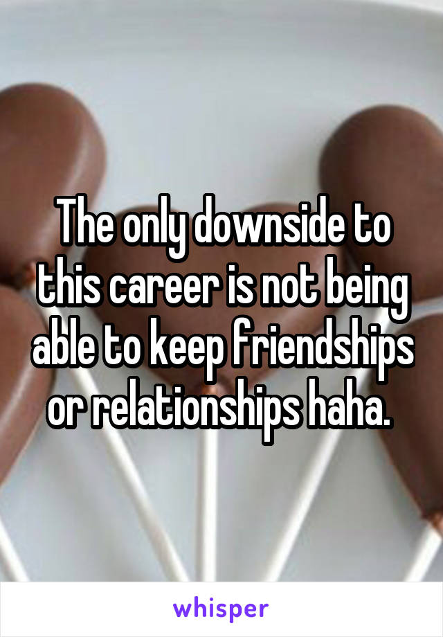 The only downside to this career is not being able to keep friendships or relationships haha. 