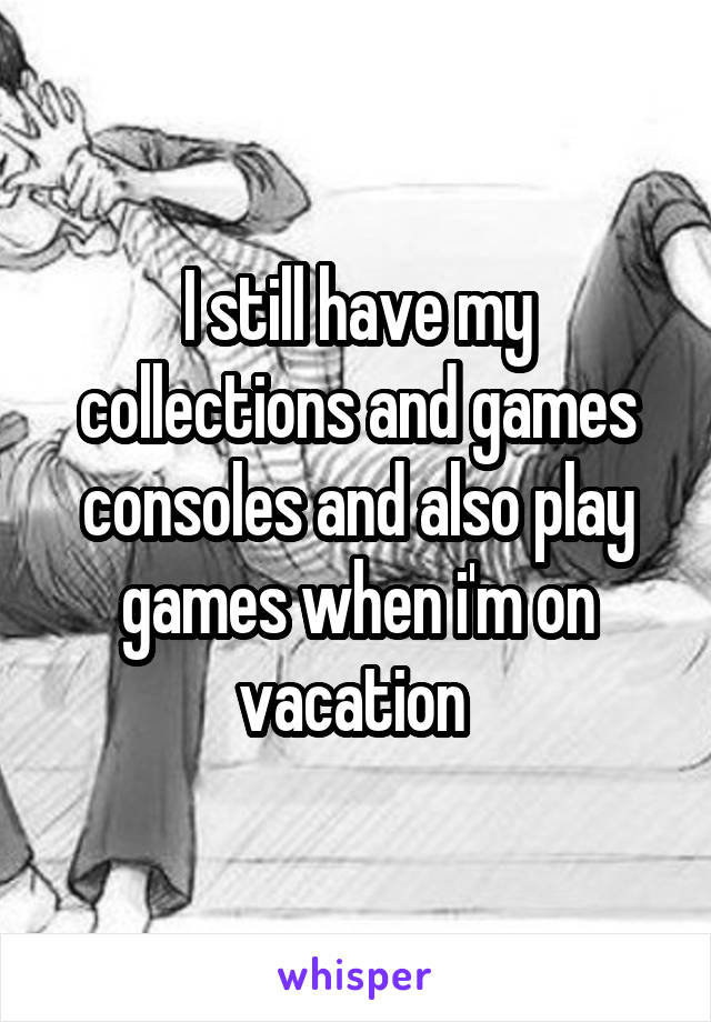 I still have my collections and games consoles and also play games when i'm on vacation 