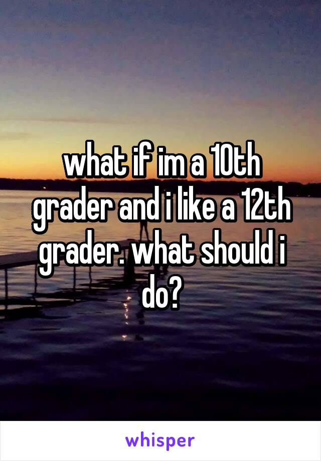 what if im a 10th grader and i like a 12th grader. what should i do?