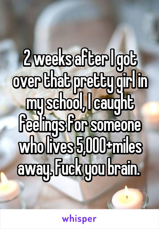 2 weeks after I got over that pretty girl in my school, I caught feelings for someone who lives 5,000+miles away. Fuck you brain. 