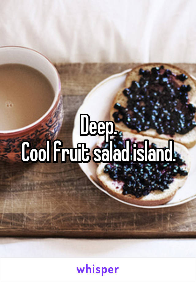 Deep.
Cool fruit salad island.