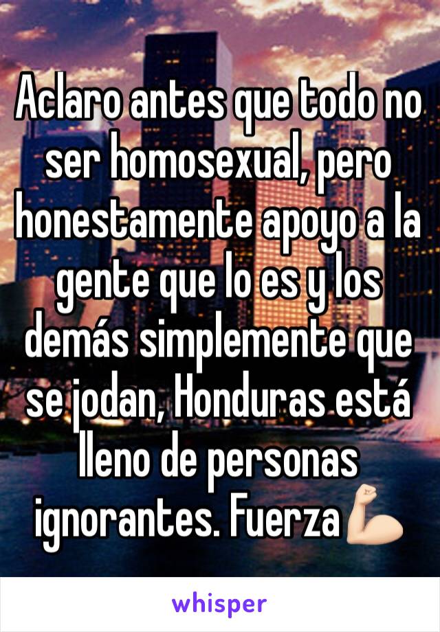 Aclaro antes que todo no ser homosexual, pero honestamente apoyo a la gente que lo es y los demás simplemente que se jodan, Honduras está lleno de personas ignorantes. Fuerza💪🏻