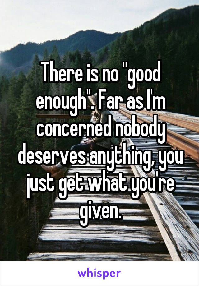 There is no "good enough". Far as I'm concerned nobody deserves anything, you just get what you're given.