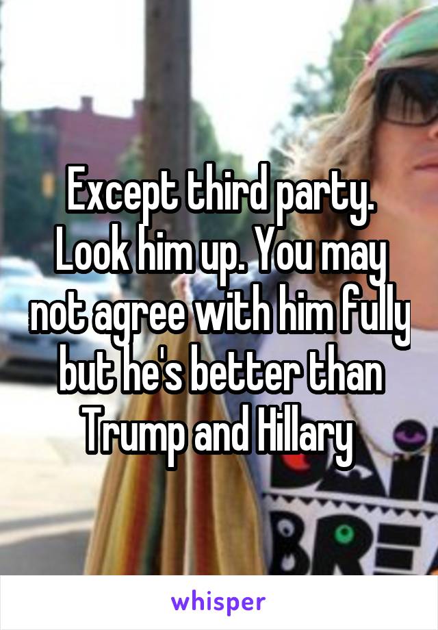 Except third party. Look him up. You may not agree with him fully but he's better than Trump and Hillary 