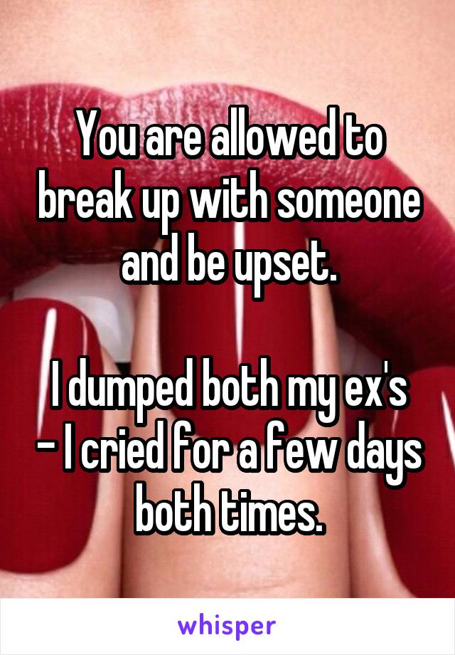 You are allowed to break up with someone and be upset.

I dumped both my ex's - I cried for a few days both times.