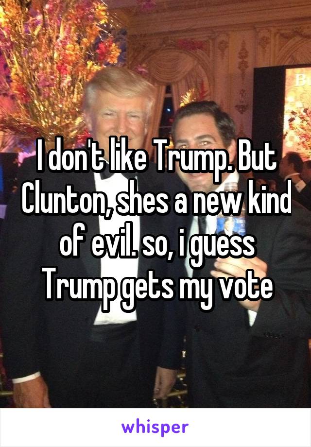 I don't like Trump. But Clunton, shes a new kind of evil. so, i guess Trump gets my vote