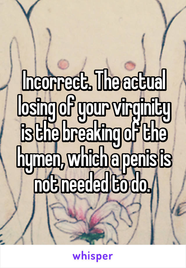 Incorrect. The actual losing of your virginity is the breaking of the hymen, which a penis is not needed to do. 