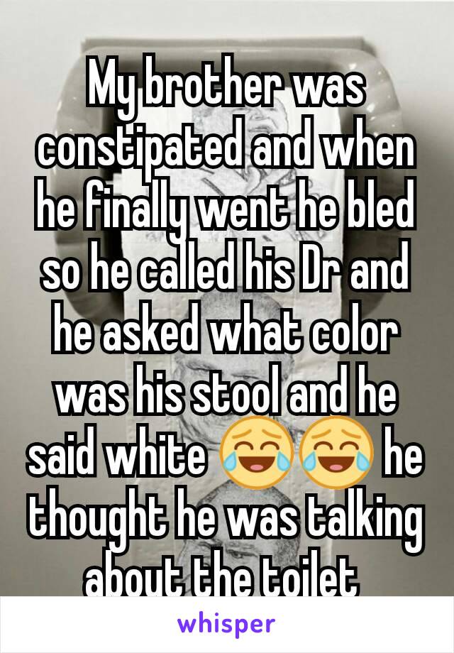 My brother was constipated and when he finally went he bled so he called his Dr and he asked what color was his stool and he said white 😂😂 he thought he was talking about the toilet 