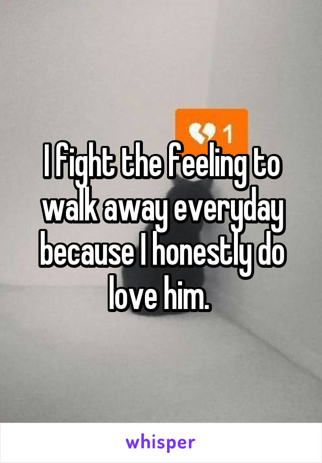 I fight the feeling to walk away everyday because I honestly do love him. 