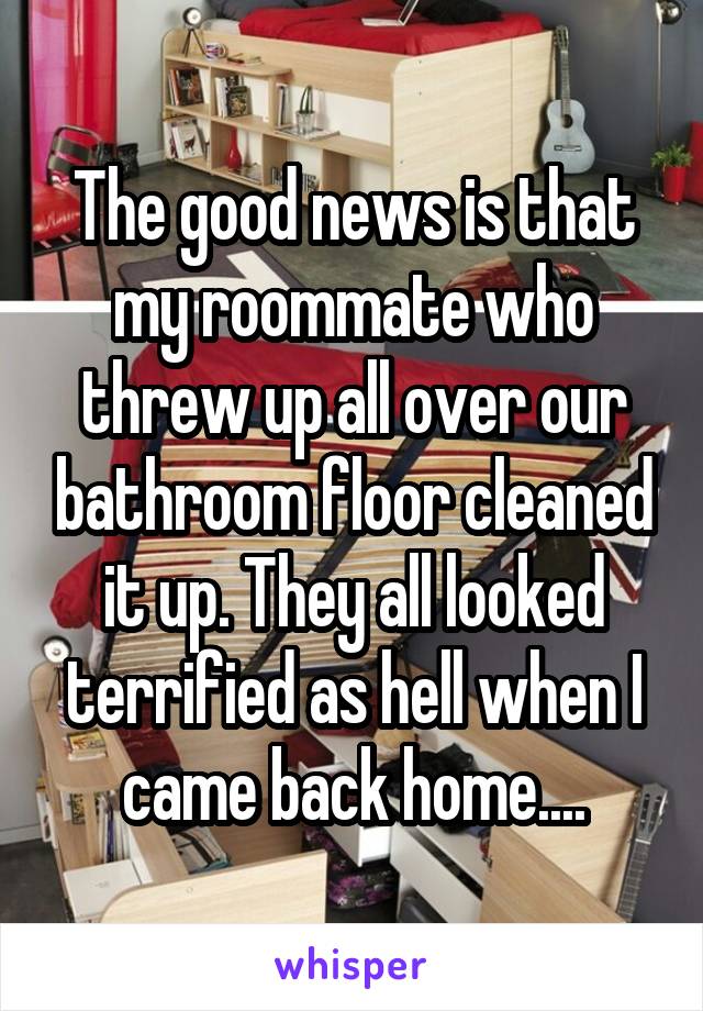 The good news is that my roommate who threw up all over our bathroom floor cleaned it up. They all looked terrified as hell when I came back home....