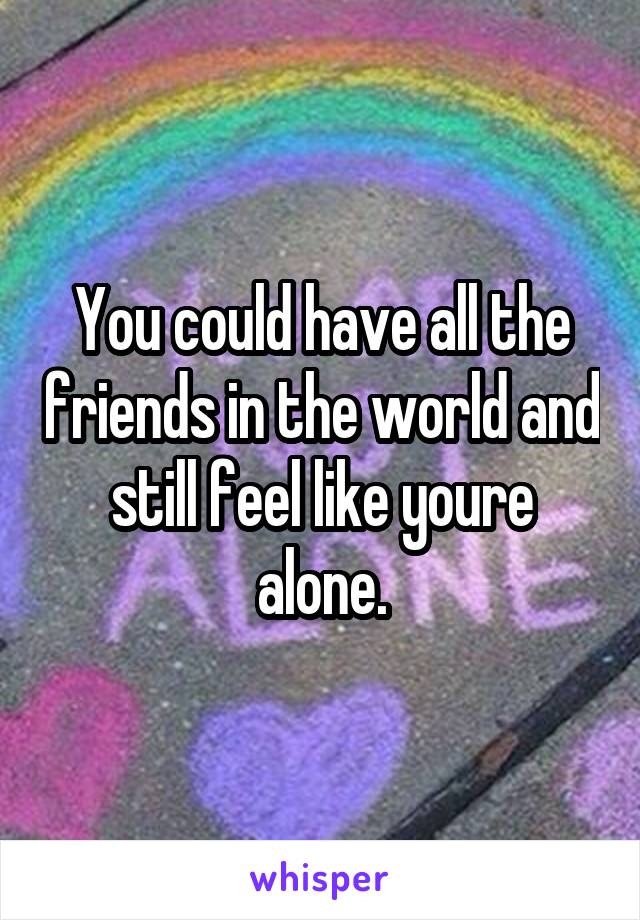 You could have all the friends in the world and still feel like youre alone.
