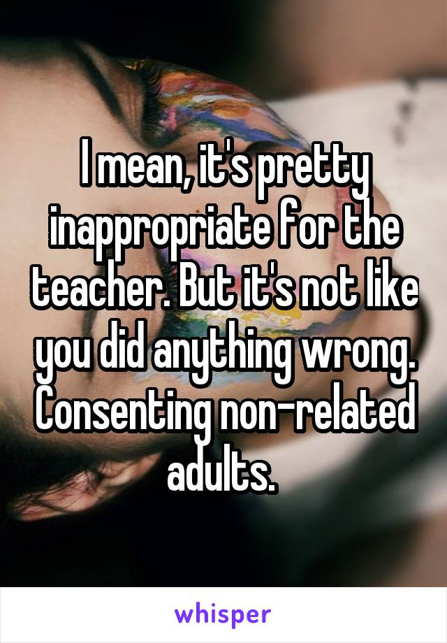 I mean, it's pretty inappropriate for the teacher. But it's not like you did anything wrong. Consenting non-related adults. 
