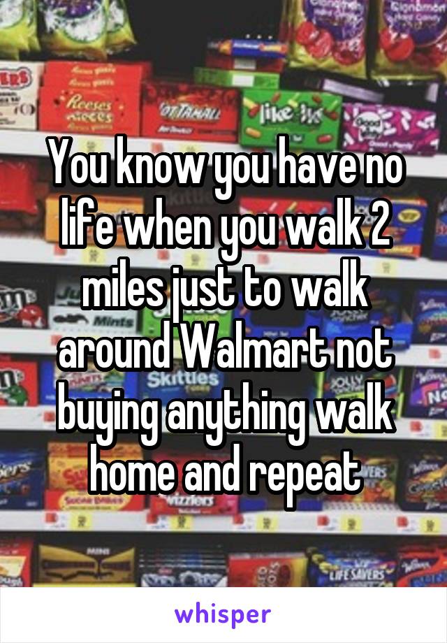You know you have no life when you walk 2 miles just to walk around Walmart not buying anything walk home and repeat