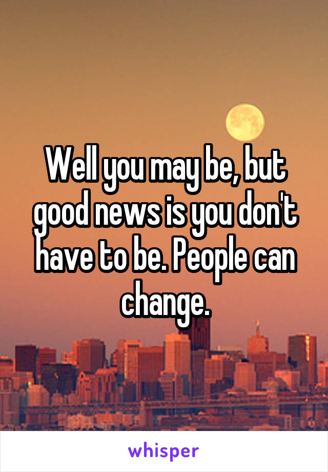 Well you may be, but good news is you don't have to be. People can change.