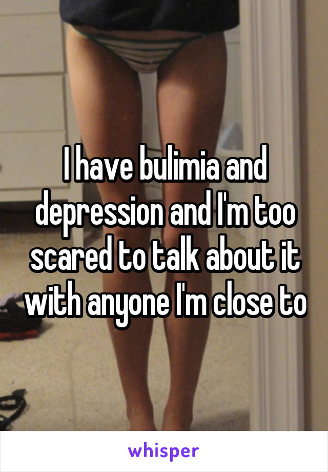 I have bulimia and depression and I'm too scared to talk about it with anyone I'm close to