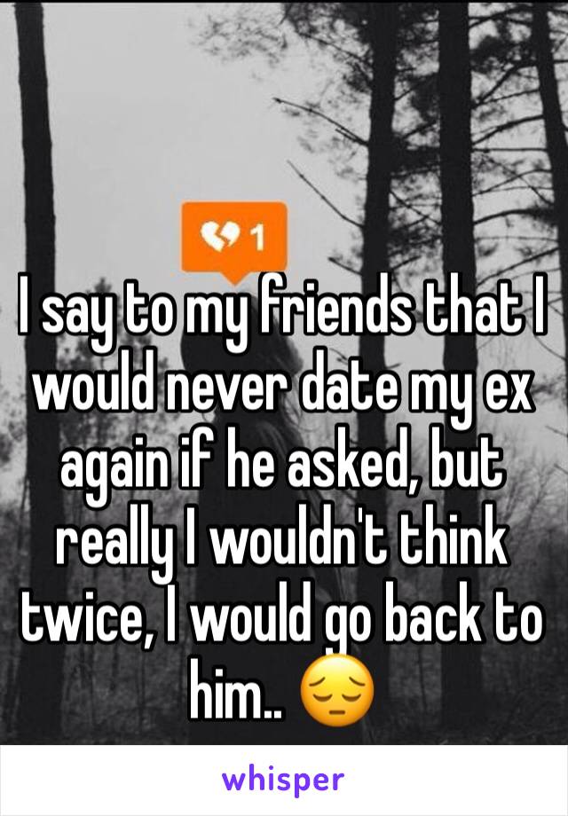 I say to my friends that I would never date my ex again if he asked, but really I wouldn't think twice, I would go back to him.. 😔