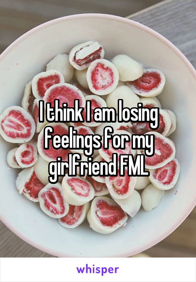 I think I am losing feelings for my girlfriend FML