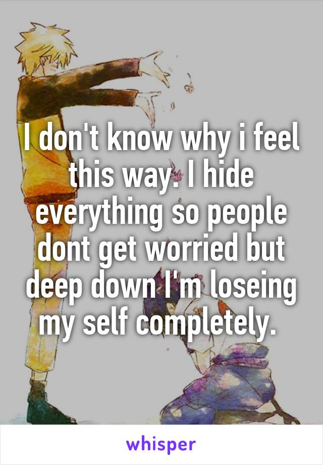 I don't know why i feel this way. I hide everything so people dont get worried but deep down I'm loseing my self completely. 