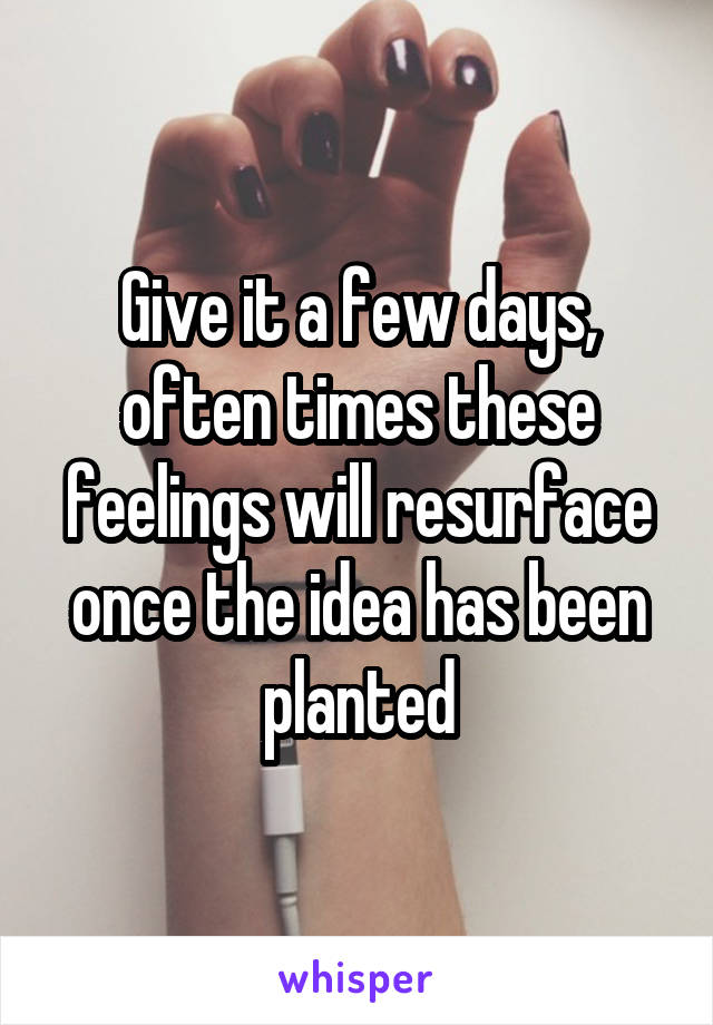Give it a few days, often times these feelings will resurface once the idea has been planted