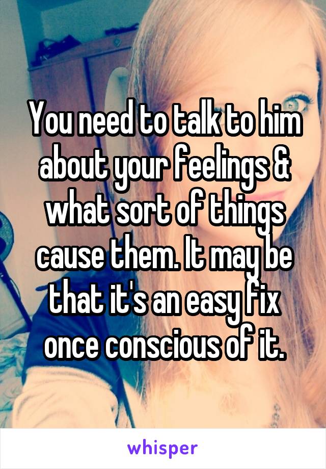 You need to talk to him about your feelings & what sort of things cause them. It may be that it's an easy fix once conscious of it.