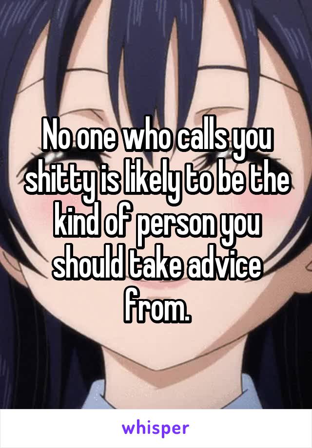 No one who calls you shitty is likely to be the kind of person you should take advice from.