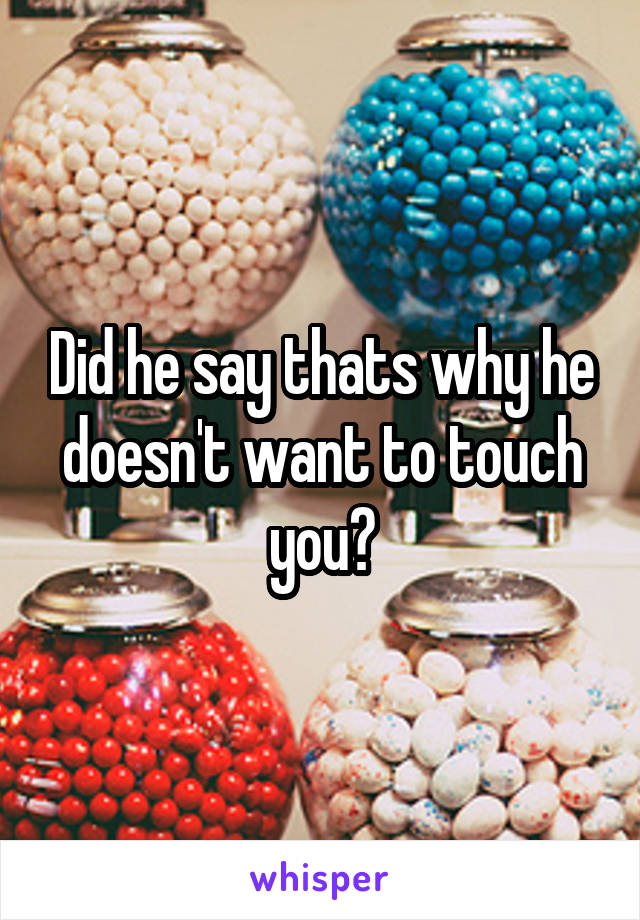 Did he say thats why he doesn't want to touch you?