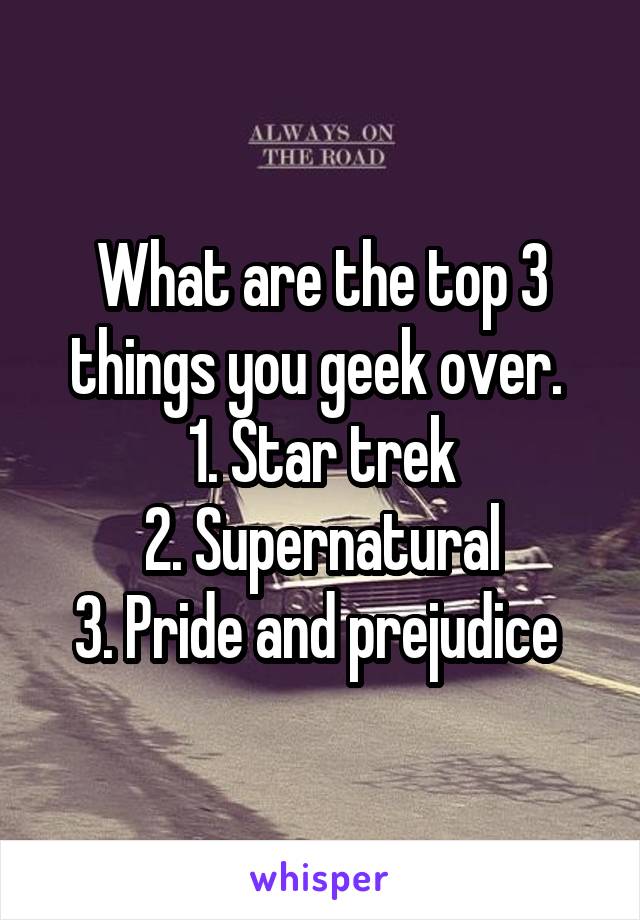 What are the top 3 things you geek over. 
1. Star trek
2. Supernatural
3. Pride and prejudice 