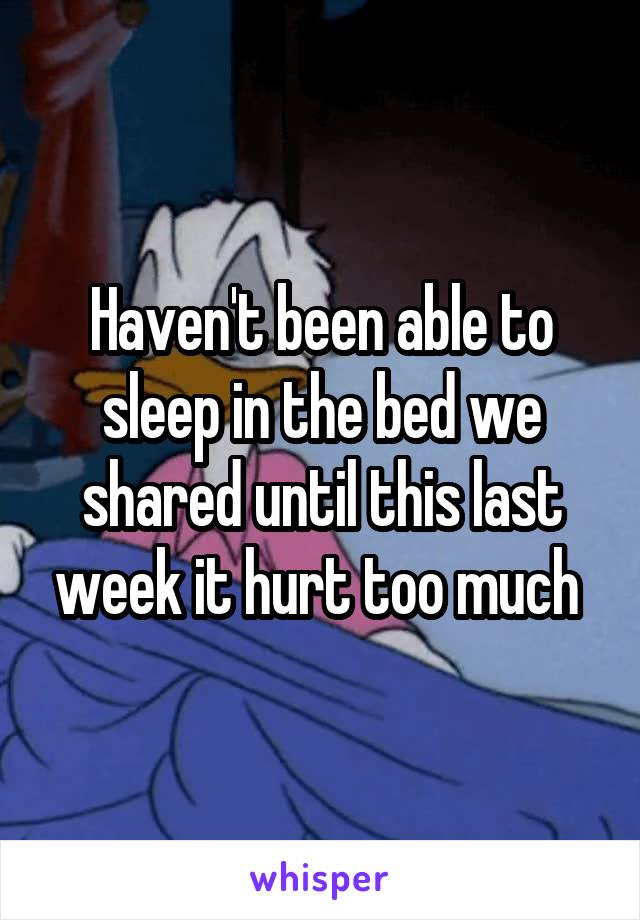 Haven't been able to sleep in the bed we shared until this last week it hurt too much 