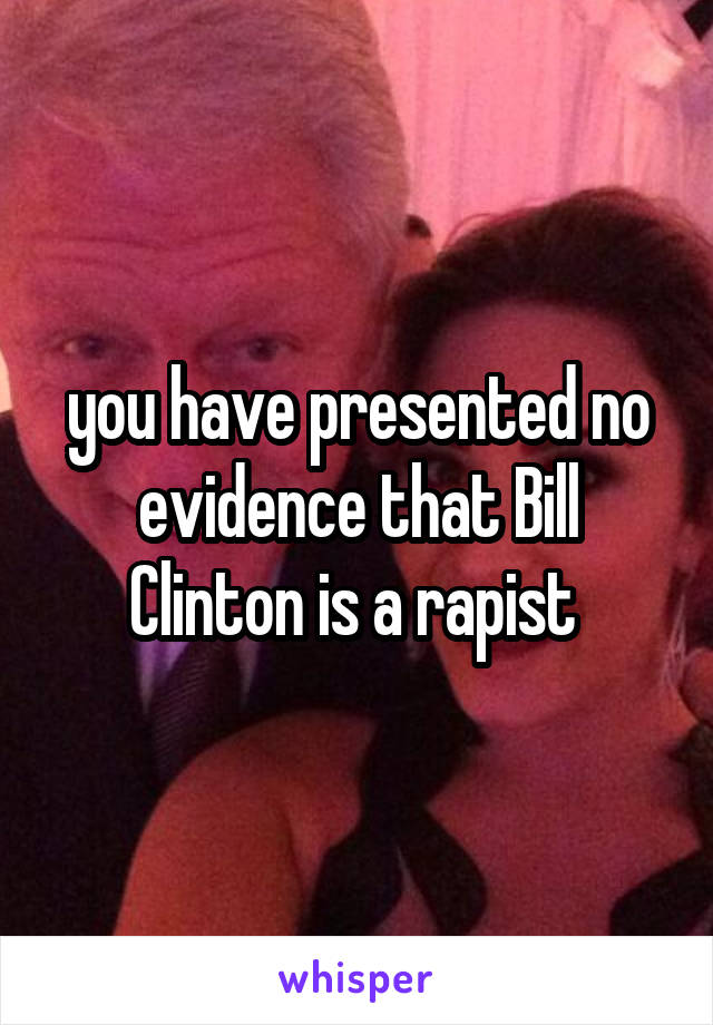 you have presented no evidence that Bill Clinton is a rapist 